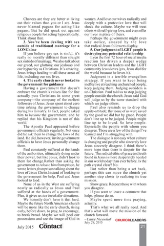 21ContactContactContactContactContact
Our
July 2015
Chances are they are better at living
out their values than you or I are. Jesus
never blamed pagans for acting like
pagans. But he did speak out against
religious people for acting hypocritically.
Think about that.
3. You’ve been dealing with sex
outside of traditional marriage for a
LONG time
If you believe gay sex is sinful, it’s
really no morally different than straight
sex outside of marriage. We also talk about
our greed, our gluttony, our jealousy and
our hypocrisy as Christians. It’s amazing.
Jesus brings healing to all these areas of
life, including our sex lives.
4. The early church never looked to
the government for guidance
Having a government that doesn’t
embrace the church’s values line for line
actually puts Christians in some great
company—the company of the earliest
followers of Jesus. Jesus spent about zero
time asking the government to change
during his ministry. In fact, people asked
him to become the government, and he
replied that his Kingdom is not of this
world.
The Apostle Paul appeared before
government officials regularly. Not once
did he ask them to change the laws of the
land. He did, however, invite government
officials to have Jesus personally change
them.
Paul constantly suffered at the hands
of the authorities, ultimately dying under
their power, but like Jesus, didn’t look to
them for change.Rather than asking the
government to release him from prison, he
wrote letters fromprison talking about the
love of Jesus Christ.Instead of looking to
the government for help, Paul and Jesus
looked to God.
None of us in the West are suffering
nearly as radically as Jesus and Paul
suffered at the hands of a government.
Plus, it gives us tax breaksfor donations.
We honestly don’t have it that hard.
Maybe the future North American church
will be more like the early church, rising
early, before dawn, to pray, to encourage,
to break bread. Maybe we will pool our
possessions and see the image of God in
women.And love our wives radically and
deeply with a protective love that will
shock the culture. Maybe we will treat
others with self-giving love, and even offer
our lives in place of theirs.
Perhaps the government might even
take notice, amazed by the love
that radical Jesus followers display.
5. Our judgment of LGBT people is
destroying any potential relationship
Even the first 72 hour of social media
reaction has driven a deeper wedge
between Christian leaders and the LGBT
community Jesus loves (yes, Jesus died for
the world because he loves it).
Judgment is a terrible evangelism
strategy. If you want to keep being
ineffective at reaching unchurched people,
keep judging them. Judging outsiders is
un-Christian. Paul told us to stop judging
people outside the church. Jesus said God
will judge us by the same standard with
which we judge others.
Paul also reminds us to drop the
uppity-attitude; that none of us were saved
by the good we did but by grace. People
don’t line up to be judged. People might
line up to be loved. So love people.
Especially the people with whom you
disagree. Those are a few of the things I’ve
learned and I’m struggling with.
The dialogue is not easy when culture
is changing and people who sincerely love
Jesus sincerely disagree. I think there’s
more hope than there is despair for the
future. The radical ethic of grace and truth
found in Jesus is more desperately needed
in our world today than ever before. Is the
path crystal clear? No.
But rather than being a set back,
perhaps this can move the church yet
another step closer to realizing its true
mission.
Show grace. Respect those with whom
you disagree.
If you want to leave a comment that
helps, please do so.
Maybe spend more time praying,
actually.
That’s what we all really need. And
that’s what will move the mission of the
church forward.
July 29, 2015
- Carey Nieuwhof
 