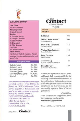 3ContactContactContactContactContact
Our
July 2015
You can make your payments through
our staff workers or by DD/Mo in
favour of UESI PublicationTrust-
Kerala payable at Ernakulam and
send to the address below or transfer
money the Federal BankC/A.
11840100352430 at Edappally.
IFSCode: FDRL0001184
UESI Kerala Centre
EdapallyP.O., Kochi - 24.
Mobile:9495352985
Neither the organization nor the edito-
rial board shall be responsible for the
accuracy of information contained in
this publication. Statements, opinions
& views expressed by the writers and
advertisers are their own and do not
necessarily represent those of the or-
ganization.
Chief Editor
Your feedback and suggestions about
this magazine can be sent to
readthebest@gmail.com
EDITORIAL BOARD
Chief Editor
Prof. P.G. Varghese
Managing Editor
Mr. Jacob Samuel
Members
Mr. Oommen Joshua
Mr. George K. Mathew
Mr. Sabu Abraham
Mr. Dilip Joseph
Mr. Alice Neumann
Consultant
Mrs. ShirleyAbraham
Vision of UESI
Transformed Students impacting the cam-
puses and the nation as disciples of the Lord
Jesus Christ
Subsription Details
Students (1year) Rs. 100/-
Students (3 years) Rs. 250/-
Graduates (1year) Rs. 200/-
Graduates (3years) Rs. 500/-
Life Subscription (12years) Rs. 1500/-
E-journal Rs. 100/-
ContactContactContactContactContact
Our
A Campus Magazine
Vol. 33 Issue 7
July 2015
Into The
PAGES
Editorial 04
What's Your Mould? 06
Aaboo Varghese
Dare to be Different 12
Alice Neumann
Virtual PeerPressure 14
Johns K. Lukose
Beer Pressure 16
Jacob Samuel
sXcs™Sp∏v 18
s{]m^. G{_lmw tPmk^v
Book Review 19
Jyothis Jacob Panicker
Cover: Children of UESI K Staff.
 