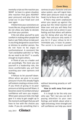 9ContactContactContactContactContact
Our
July 2015
Cover Story
mentally script out the reaction you
WANT to have in a given situation
(the reaction that goes AGAINST
peer pressure) and play that the
script our in your head over and
over again.
# Determine your convictions on
issues like sex, drug and alcohol and
do not allow any body to deviate
you from your position.
# Do not allow yourself to seek
comfort in making other people feel
bad or sad, flatly refuse to take part
in any thing designed to cause harm
or distress to another person. You
do not have to be angry or
confrontational. A comment like
“Let’s not bother with this” or “Why
do we need to do this?” is usually
enough to inspire others.
# Think of you as a leader and
act accordingly. The more you see
yourself in a leadership role, the
more comfortable you will feel
asserting your own opinions and
feelings.
# Refuse to let yourself down.
Often when we give in to peer
pressure it hurts the already fragile
self esteem creating a vicious circle.
If you think of giving in to peer
pressure as letting yourself down, it
becomes easier to combat and your
confidence will earn you respect.
When peer pressure kicks into high
gear it is easy to get caught up in
the moment and forget that you will
have to live with the choices you
make. If you do something that is
contrary to your character and core
value system, you will regret later.
When peer pressure raises its ugly
head, try to focus on that reality.
# Peers may seem unpleasant
when you speak up against the
group but the initial reaction will
blow over and you will likely find
that you were not so alone in your
feeling and that others will admire
you for doing what you felt was
right. Peer pressure only works if
you let it: if your refuse to let it
intimidate you, it loses its power.
The secret is to assert yourself
without becoming preachy or self-
righteous.
How to walk away from peer
pressure?
It is tough to be the only one
who says “No”, but you can do it
paying attention to your own
feelings and beliefs about what is
right and wrong. Inner strength and
self confidence can help you stand
 