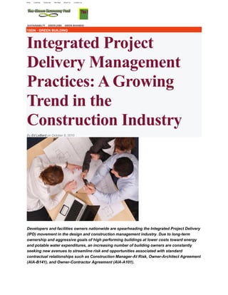 1SDN · GREEN BUILDING
Integrated Project
Delivery Management
Practices: A Growing
Trend in the
Construction Industry
By Ed LeBard on October 8, 20102 Comments
Developers and facilities owners nationwide are spearheading the Integrated Project Delivery
(IPD) movement in the design and construction management industry. Due to long-term
ownership and aggressive goals of high performing buildings at lower costs toward energy
and potable water expenditures, an increasing number of building owners are constantly
seeking new avenues to streamline risk and opportunities associated with standard
contractual relationships such as Construction Manager-At Risk, Owner-Architect Agreement
(AIA-B141), and Owner-Contractor Agreement (AIA-A101).
 