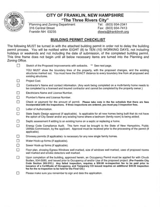 The following MUST be turned in with the attached building permit in order not to delay the building
permit process. You will be notified within EIGHT (8) to TEN (10) WORKING DAYS, not including
holidays or weekends and not including the date of submission, of the completed building permit.
This time frame does not begin until all below necessary items are turned into the Planning and
Zoning Office.
D Sketch of the Proposed Improvements with setbacks. ** See next page.
YOU MUST show the boundary lines of the property, with the proposed changes, and the existing
structures marked out. You must have the EXACT distance to every boundary line from all proposed and
existing structures.
D Project Cost.
D Contractor's Name and contact information. (Any work being completed on a multi-family home needs to
be completed by a licensed and insured contractor and cannot be completed by the property owner.)
D Electricians Name and License Number.
D Plumber's Name and License Number.
D Check or payment for the amount of permit. Please take note in the fee schedule that there are fees
incorporated with the inspections. If three inspections are ordered,you must pay 3 inspection fees.
D Letter of Authorization.
D State Septic Design approval (if applicable). Is applicable for all new homes being built that do not have
the option of City Sewer and/or any existing home where a bedroom (family room) is being added.
D Septic assessment if adding to an existing home on a septic or replacing a home.
D Energy Code Compliance Audit. This form must be brought to the State of New Hampshire, Public
Utilities Commission, by the applicant. Approval must be received prior to the processing of the permit (if
applicable).
D Driveway permits (if applicable)- Is necessary for any new single family homes.
D Water Hook-up forms (if applicable).
D Sewer Hook-up forms (if applicable).
D Floor plan, showing Egress Windows well marked, size of windows well marked, uses of proposed rooms
well marked and smoke detectors well marked.
D Upon completion of the building, approved herein, an Occupancy Permit must be applied for with Chuck
Bodien, 934-5680, and issued prior to Occupancy of and/or Use of the proposed project. (PerFranklin City
Code Section 305-31C.) Any failed inspection, requires a $50.00 re-inspection fee to be paid prior to
issuance of a Certificate of Occupancy,and Temporary CO issued requires an additional $40.00 inspection
fee for the re-inspection to be held for the Final CO.)
D Please make sure you remember to sign and date the application.
BUILDING PERMIT CHECKLIST
Planning and Zoning Department Tel: (603) 934-2341
316 Central Street Fax: (603) 934-7413
Franklin NH 03235 dlewis@franklinnh.org
CITY OF FRANKLIN, NEW HAMPSHIRE
"The Three Rivers City"
 