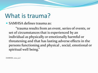 What is trauma?
 SAMHSA defines trauma as:
“trauma results from an event, series of events, or
set of circumstances that is experienced by an
individual as physically or emotionally harmful or
threatening and that has lasting adverse effects in the
persons functioning and physical , social, emotional or
spiritual well being.”
(SAMHSA, 2012, p.2)
 