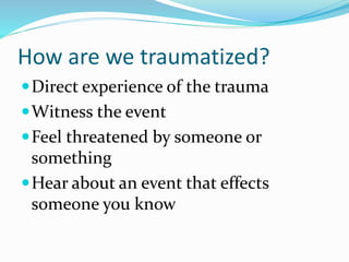 How are we traumatized?
Direct experience of the trauma
Witness the event
Feel threatened by someone or
something
Hear about an event that effects
someone you know
 