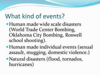 What kind of events?
Human made wide scale disasters
(World Trade Center Bombing,
Oklahoma City Bombing, Roswell
school shooting).
Human made individual events (sexual
assault, mugging, domestic violence.)
Natural disasters (flood, tornados,
hurricanes)
 
