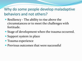 Why do some people develop maladaptive
behaviors and not others?
 Resiliency - The ability to rise above the
circumstances or to meet the challenges with
fortitude.
 Stage of development when the trauma occurred.
 Support system in place
 Trauma experience
 Previous outcomes that were successful
 