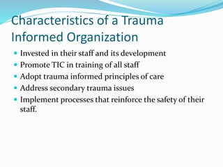 Characteristics of a Trauma
Informed Organization
 Invested in their staff and its development
 Promote TIC in training of all staff
 Adopt trauma informed principles of care
 Address secondary trauma issues
 Implement processes that reinforce the safety of their
staff.
 