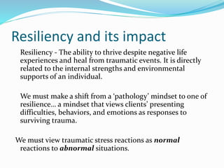 Resiliency and its impact
Resiliency - The ability to thrive despite negative life
experiences and heal from traumatic events. It is directly
related to the internal strengths and environmental
supports of an individual.
We must make a shift from a ‘pathology’ mindset to one of
resilience… a mindset that views clients’ presenting
difficulties, behaviors, and emotions as responses to
surviving trauma.
We must view traumatic stress reactions as normal
reactions to abnormal situations.
 