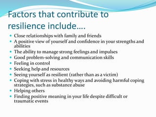 Factors that contribute to
resilience include….
 Close relationships with family and friends
 A positive view of yourself and confidence in your strengths and
abilities
 The ability to manage strong feelings and impulses
 Good problem-solving and communication skills
 Feeling in control
 Seeking help and resources
 Seeing yourself as resilient (rather than as a victim)
 Coping with stress in healthy ways and avoiding harmful coping
strategies, such as substance abuse
 Helping others
 Finding positive meaning in your life despite difficult or
traumatic events
 