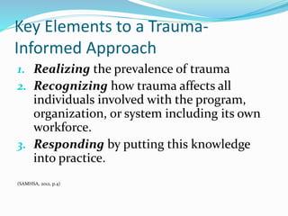 Key Elements to a Trauma-
Informed Approach
1. Realizing the prevalence of trauma
2. Recognizing how trauma affects all
individuals involved with the program,
organization, or system including its own
workforce.
3. Responding by putting this knowledge
into practice.
(SAMHSA, 2012, p.4)
 