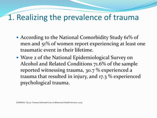 1. Realizing the prevalence of trauma
 According to the National Comorbidity Study 61% of
men and 51% of women report experiencing at least one
traumatic event in their lifetime.
 Wave 2 of the National Epidemiological Survey on
Alcohol and Related Conditions 71.6% of the sample
reported witnessing trauma, 30.7 % experienced a
trauma that resulted in injury, and 17.3 % experienced
psychological trauma.
(SAMHSA, Tip 57: Trauma-Informed Care in Behavioral Health Services, 2014)
 