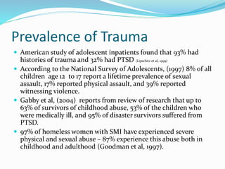 Prevalence of Trauma
 American study of adolescent inpatients found that 93% had
histories of trauma and 32% had PTSD (Lipschitz et al, 1999)
 According to the National Survey of Adolescents, (1997) 8% of all
children age 12 to 17 report a lifetime prevalence of sexual
assault, 17% reported physical assault, and 39% reported
witnessing violence.
 Gabby et al, (2004) reports from review of research that up to
63% of survivors of childhood abuse, 53% of the children who
were medically ill, and 95% of disaster survivors suffered from
PTSD.
 97% of homeless women with SMI have experienced severe
physical and sexual abuse – 87% experience this abuse both in
childhood and adulthood (Goodman et al, 1997).
 