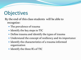 Objectives
By the end of this class students will be able to
recognize:
 The prevalence of trauma
 Identify the key steps to TIC
 Define trauma and identify the types of trauma
 Understand the concept of resiliency and its importance
 Identify the characteristics of a trauma informed
organization
 Identify the three R’s of TIC
 