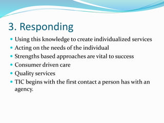 3. Responding
 Using this knowledge to create individualized services
 Acting on the needs of the individual
 Strengths based approaches are vital to success
 Consumer driven care
 Quality services
 TIC begins with the first contact a person has with an
agency.
 