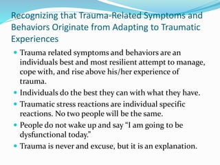 Recognizing that Trauma-Related Symptoms and
Behaviors Originate from Adapting to Traumatic
Experiences
 Trauma related symptoms and behaviors are an
individuals best and most resilient attempt to manage,
cope with, and rise above his/her experience of
trauma.
 Individuals do the best they can with what they have.
 Traumatic stress reactions are individual specific
reactions. No two people will be the same.
 People do not wake up and say “I am going to be
dysfunctional today.”
 Trauma is never and excuse, but it is an explanation.
 