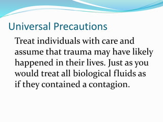 Universal Precautions
Treat individuals with care and
assume that trauma may have likely
happened in their lives. Just as you
would treat all biological fluids as
if they contained a contagion.
 
