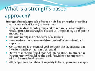 What is a strengths based
approach?
Strengths based approach is based on six key principles according
to the research of Saint-Jacques (2009):
 Every individual, family, group and community has strengths.
Focusing on these strengths instead of the pathology is of prime
importance.
 The community is a rich source of resources
 Interventions are consumer driven and self–determination is
respected.
 Collaboration is the central goal between the practitioner and
the client and is primary and essential.
 Outreach is the preferred mode of intervention. Treatment in
the community should be the goal. Providing that support is
critical for sustained success.
 All people have an inherent capacity to learn, grow and change.
 