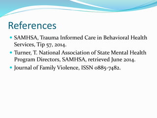 References
 SAMHSA, Trauma Informed Care in Behavioral Health
Services, Tip 57, 2014.
 Turner, T. National Association of State Mental Health
Program Directors, SAMHSA, retrieved June 2014.
 Journal of Family Violence, ISSN 0885-7482.
 