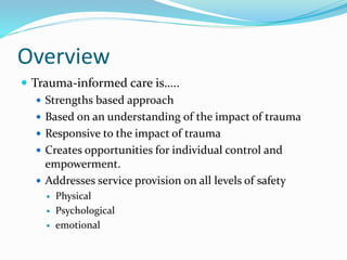 Overview
 Trauma-informed care is…..
 Strengths based approach
 Based on an understanding of the impact of trauma
 Responsive to the impact of trauma
 Creates opportunities for individual control and
empowerment.
 Addresses service provision on all levels of safety
 Physical
 Psychological
 emotional
 
