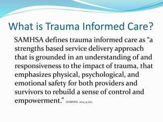 What is Trauma Informed Care?
SAMHSA defines trauma informed care as “a
strengths based service delivery approach
that is grounded in an understanding of and
responsiveness to the impact of trauma, that
emphasizes physical, psychological, and
emotional safety for both providers and
survivors to rebuild a sense of control and
empowerment.” (SAMHSA, 2014, p.xix)
 