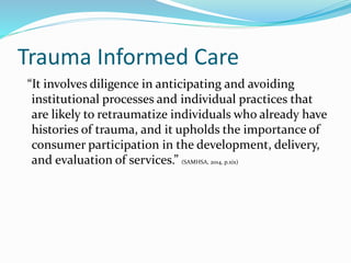 Trauma Informed Care
“It involves diligence in anticipating and avoiding
institutional processes and individual practices that
are likely to retraumatize individuals who already have
histories of trauma, and it upholds the importance of
consumer participation in the development, delivery,
and evaluation of services.” (SAMHSA, 2014, p.xix)
 