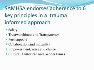 SAMHSA endorses adherence to 6
key principles in a trauma
informed approach
 Safety
 Trustworthiness and Transparency
 Peer support
 Collaboration and mutuality
 Empowerment, voice and choice
 Cultural, Historical, and Gender Issues
 
