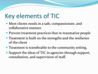 Key elements of TIC
 Meet clients needs in a safe, compassionate, and
collaborative manner.
 Prevent treatment practices that re-traumatize people
 Treatment is built on the strengths and the resilience
of the client
 Treatment is transferable to the community setting.
 Support the ideas of TIC in agencies through support,
consultation, and supervision of staff.
 