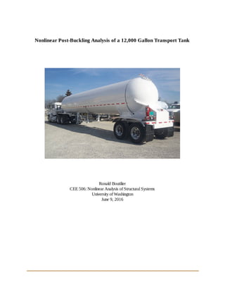  
  
  
Nonlinear Post­Buckling Analysis of a 12,000 Gallon Transport Tank 
 
 
 
 
 
  
 
 
 
Ronald Boutilier 
CEE 506: Nonlinear Analysis of Structural Systems 
University of Washington 
June 9, 2016 
 
          
 
   
 
 
 