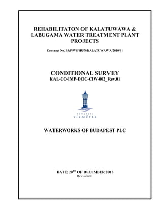 REHABILITATON OF KALATUWAWA &
LABUGAMA WATER TREATMENT PLANT
PROJECTS
Contract No. P&P/WS/HUN/KALATUWAWA/2010/01
CONDITIONAL SURVEY
KAL-CO-IMP-DOC-CIW-002_Rev.01
WATERWORKS OF BUDAPEST PLC
DATE: 20TH
OF DECEMBER 2013
Revision 01
 