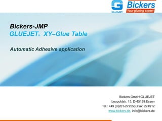 Bickers-JMP
GLUEJET® XY–Glue Table
Automatic Adhesive application
Bickers GmbH GLUEJET
Leopoldstr. 15, D-45139 Essen
Tel.: +49 (0)201-272553, Fax: 274912
www.bickers.de, info@bickers.de
 