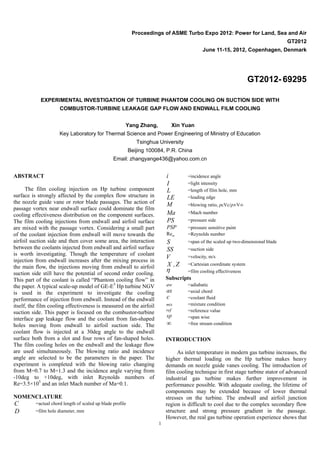 1
Proceedings of ASME Turbo Expo 2012: Power for Land, Sea and Air
GT2012
June 11-15, 2012, Copenhagen, Denmark
GT2012- 69295
EXPERIMENTAL INVESTIGATION OF TURBINE PHANTOM COOLING ON SUCTION SIDE WITH
COMBUSTOR-TURBINE LEAKAGE GAP FLOW AND ENDWALL FILM COOLING
Yang Zhang, Xin Yuan
Key Laboratory for Thermal Science and Power Engineering of Ministry of Education
Tsinghua University
Beijing 100084, P.R. China
Email: zhangyange436@yahoo.com.cn
ABSTRACT
The film cooling injection on Hp turbine component
surface is strongly affected by the complex flow structure in
the nozzle guide vane or rotor blade passages. The action of
passage vortex near endwall surface could dominate the film
cooling effectiveness distribution on the component surfaces.
The film cooling injections from endwall and airfoil surface
are mixed with the passage vortex. Considering a small part
of the coolant injection from endwall will move towards the
airfoil suction side and then cover some area, the interaction
between the coolants injected from endwall and airfoil surface
is worth investigating. Though the temperature of coolant
injection from endwall increases after the mixing process in
the main flow, the injections moving from endwall to airfoil
suction side still have the potential of second order cooling.
This part of the coolant is called “Phantom cooling flow” in
the paper. A typical scale-up model of GE-E3
Hp turbine NGV
is used in the experiment to investigate the cooling
performance of injection from endwall. Instead of the endwall
itself, the film cooling effectiveness is measured on the airfoil
suction side. This paper is focused on the combustor-turbine
interface gap leakage flow and the coolant from fan-shaped
holes moving from endwall to airfoil suction side. The
coolant flow is injected at a 30deg angle to the endwall
surface both from a slot and four rows of fan-shaped holes.
The film cooling holes on the endwall and the leakage flow
are used simultaneously. The blowing ratio and incidence
angle are selected to be the parameters in the paper. The
experiment is completed with the blowing ratio changing
from M=0.7 to M=1.3 and the incidence angle varying from
-10deg to +10deg, with inlet Reynolds numbers of
Re=3.5×105
and an inlet Mach number of Ma=0.1.
NOMENCLATURE
C =actual chord length of scaled up blade profile
D =film hole diameter, mm
i =incidence angle
I =light intensity
L =length of film hole, mm
LE =leading edge
M =blowing ratio, ρcVc/ρ∞V∞
Ma =Mach number
PS =pressure side
PSP =pressure sensitive paint
Rein =Reynolds number
S =span of the scaled up two-dimensional blade
SS =suction side
V =velocity, m/s
X , Z =Cartesian coordinate system
 =film cooling effectiveness
Subscripts
aw =adiabatic
ax =axial chord
c =coolant fluid
mix =mixture condition
ref =reference value
sp =span wise
 =free stream condition
INTRODUCTION
As inlet temperature in modern gas turbine increases, the
higher thermal loading on the Hp turbine makes heavy
demands on nozzle guide vanes cooling. The introduction of
film cooling technique in first stage turbine stator of advanced
industrial gas turbine makes further improvement in
performance possible. With adequate cooling, the lifetime of
components may be extended because of lower thermal
stresses on the turbine. The endwall and airfoil junction
region is difficult to cool due to the complex secondary flow
structure and strong pressure gradient in the passage.
However, the real gas turbine operation experience shows that
 