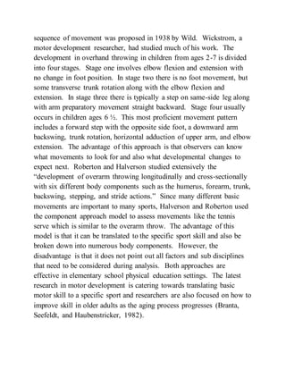 sequence of movement was proposed in 1938 by Wild. Wickstrom, a
motor development researcher, had studied much of his work. The
development in overhand throwing in children from ages 2-7 is divided
into four stages. Stage one involves elbow flexion and extension with
no change in foot position. In stage two there is no foot movement, but
some transverse trunk rotation along with the elbow flexion and
extension. In stage three there is typically a step on same-side leg along
with arm preparatory movement straight backward. Stage four usually
occurs in children ages 6 ½. This most proficient movement pattern
includes a forward step with the opposite side foot, a downward arm
backswing, trunk rotation, horizontal adduction of upper arm, and elbow
extension. The advantage of this approach is that observers can know
what movements to look for and also what developmental changes to
expect next. Roberton and Halverson studied extensively the
“development of overarm throwing longitudinally and cross-sectionally
with six different body components such as the humerus, forearm, trunk,
backswing, stepping, and stride actions.” Since many different basic
movements are important to many sports, Halverson and Roberton used
the component approach model to assess movements like the tennis
serve which is similar to the overarm throw. The advantage of this
model is that it can be translated to the specific sport skill and also be
broken down into numerous body components. However, the
disadvantage is that it does not point out all factors and sub disciplines
that need to be considered during analysis. Both approaches are
effective in elementary school physical education settings. The latest
research in motor development is catering towards translating basic
motor skill to a specific sport and researchers are also focused on how to
improve skill in older adults as the aging process progresses (Branta,
Seefeldt, and Haubenstricker, 1982).
 