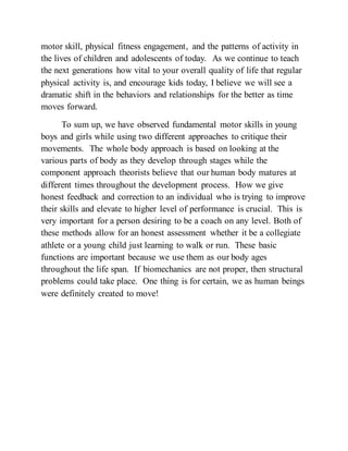 motor skill, physical fitness engagement, and the patterns of activity in
the lives of children and adolescents of today. As we continue to teach
the next generations how vital to your overall quality of life that regular
physical activity is, and encourage kids today, I believe we will see a
dramatic shift in the behaviors and relationships for the better as time
moves forward.
To sum up, we have observed fundamental motor skills in young
boys and girls while using two different approaches to critique their
movements. The whole body approach is based on looking at the
various parts of body as they develop through stages while the
component approach theorists believe that our human body matures at
different times throughout the development process. How we give
honest feedback and correction to an individual who is trying to improve
their skills and elevate to higher level of performance is crucial. This is
very important for a person desiring to be a coach on any level. Both of
these methods allow for an honest assessment whether it be a collegiate
athlete or a young child just learning to walk or run. These basic
functions are important because we use them as our body ages
throughout the life span. If biomechanics are not proper, then structural
problems could take place. One thing is for certain, we as human beings
were definitely created to move!
 