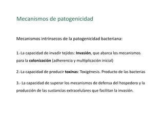 Mecanismos de patogenicidad 


Mecanismos intrínsecos de la patogenicidad bacteriana: 


1.‐La capacidad de invadir tejidos: Invasión, que abarca los mecanismos 
para la colonización (adherencia y mul>plicación inicial) 

2.‐La capacidad de producir toxinas: Toxigénesis. Producto de las bacterias 

3.‐ La capacidad de superar los mecanismos de defensa del hospedero y la 
producción de las sustancias extracelulares que facilitan la invasión. 
 