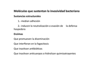 Moléculas que sustentan la invasividad bacteriana 
Sustancias estructurales 
    1.‐ median adhesión 
    2.‐ inducen la neutralización o evasión de   la defensa 
hospedera 
Enzimas 
Que promueven la diseminación 
Que interﬁeran en la fagocitosis 
Que inac>van an>bió>cos 
Que inac>van an>cuerpos o hidrolizan quimioatrayentes 
 