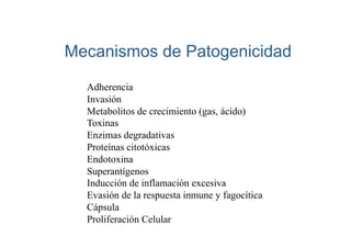 Mecanismos de Patogenicidad

  Adherencia
  Invasión
  Metabolitos de crecimiento (gas, ácido)
  Toxinas
  Enzimas degradativas
  Proteínas citotóxicas
  Endotoxina
  Superantígenos
  Inducción de inflamación excesiva
  Evasión de la respuesta inmune y fagocítica
  Cápsula
  Proliferación Celular
 