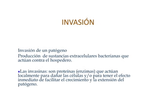 INVASIÓN  


Invasión de un patógeno
Producción de sustancias extracelulares bacterianas que
actúan contra el hospedero.

 Las invasinas: son proteínas (enzimas) que actúan
 
localmente para dañar las células y/o para tener el efecto
inmediato de facilitar el crecimiento y la extensión del
patógeno.
 