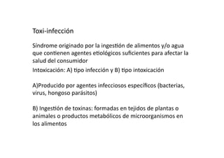 Toxi‐infección 
Síndrome originado por la inges>ón de alimentos y/o agua 
que con>enen agentes e>ológicos suﬁcientes para afectar la 
salud del consumidor 
Intoxicación: A) >po infección y B) >po intoxicación 

A)Producido por agentes infecciosos especíﬁcos (bacterias, 
virus, hongoso parásitos) 

B) Inges>ón de toxinas: formadas en tejidos de plantas o 
animales o productos metabólicos de microorganismos en 
los alimentos 
 