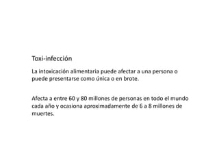 Toxi‐infección 
La intoxicación alimentaria puede afectar a una persona o 
puede presentarse como única o en brote. 


Afecta a entre 60 y 80 millones de personas en todo el mundo 
cada año y ocasiona aproximadamente de 6 a 8 millones de 
muertes. 
 