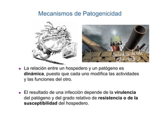 Mecanismos de Patogenicidad




    La relación entre un hospedero y un patógeno es
     dinámica, puesto que cada uno modifica las actividades
     y las funciones del otro.

    El resultado de una infección depende de la virulencia
     del patógeno y del grado relativo de resistencia o de la
     susceptibilidad del hospedero.
 
