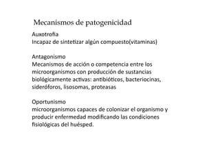 Mecanismos de patogenicidad
Auxotroﬁa 
Incapaz de sinte>zar algún compuesto(vitaminas) 

Antagonismo 
Mecanismos de acción o competencia entre los 
microorganismos con producción de sustancias 
biológicamente ac>vas: an>bió>cos, bacteriocinas, 
sideróforos, lisosomas, proteasas 

Oportunismo 
microorganismos capaces de colonizar el organismo y 
producir enfermedad modiﬁcando las condiciones  
ﬁsiológicas del huésped. 
 
