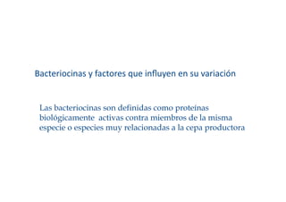 Bacteriocinas y factores que inﬂuyen en su variación 


 Las bacteriocinas son definidas como proteínas
 biológicamente activas contra miembros de la misma
 especie o especies muy relacionadas a la cepa productora
 