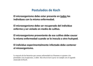 Postulados de Koch
El microorganismo debe estar presente en todos los 
individuos con la misma enfermedad. 

El microorganismo debe ser recuperado del individuo 
enfermo y ser aislado en medio de culLvo. 

El microorganismo proveniente de ese culLvo debe causar 
la misma enfermedad cuando se lo inocula a otro huésped. 

El individuo experimentalmente infectado debe contener 
el micoorganismo. 

La mayoría de las bacterias que causan enfermedad en el humano se ajustan a los
postulados con excepciones, a saber: Mycobacterium Leprae no cumple con el segundo
enunciado de Koch.
 