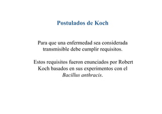 Postulados de Koch


 Para que una enfermedad sea considerada
   transmisible debe cumplir requisitos.

Estos requisitos fueron enunciados por Robert
  Koch basados en sus experimentos con el
              Bacillus anthracis.
 