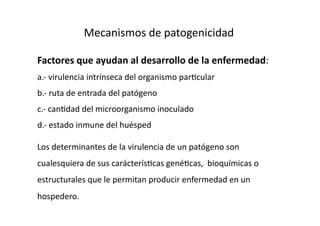 Mecanismos de patogenicidad 

Factores que ayudan al desarrollo de la enfermedad: 
a.‐ virulencia intrínseca del organismo par>cular 
b.‐ ruta de entrada del patógeno 
c.‐ can>dad del microorganismo inoculado 
d.‐ estado inmune del huésped 

Los determinantes de la virulencia de un patógeno son 
cualesquiera de sus carácterís>cas gené>cas,  bioquímicas o 
estructurales que le permitan producir enfermedad en un 
hospedero. 
 