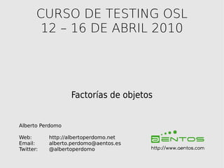 CURSO DE TESTING OSL
        12 – 16 DE ABRIL 2010




                  Factorías de objetos


Alberto Perdomo

Web:       http://albertoperdomo.net
Email:     alberto.perdomo@aentos.es
Twitter:   @albertoperdomo             http://www.aentos.com
 