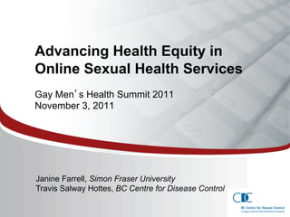 Advancing Health Equity in
 Online Sexual Health Services
 Gay Men s Health Summit 2011
 November 3, 2011




SummaryeditProposal
 Click to of Master subtitle style
  Janine Farrell, Simon Fraser University
  Travis Salway Hottes, BC Centre for Disease Control
                                                        1
 