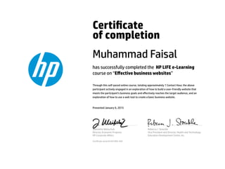 Certicate
of completion
Muhammad Faisal
has successfully completed the HP LIFE e-Learning
course on “Eﬀective business websites”
Through this self-paced online course, totaling approximately 1 Contact Hour, the above
participant actively engaged in an exploration of how to build a user-friendly website that
meets the participant’s business goals and eﬀectively reaches the target audience, and an
exploration of how to use a web tool to create a basic business website.
Presented January 6, 2015
Jeannette Weisschuh
Director, Economic Progress
HP Corporate Aﬀairs
Rebecca J. Stoeckle
Vice President and Director, Health and Technology
Education Development Center, Inc.
Certicate serial #1641065-569
 