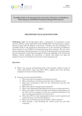 Draft 1
03/11/2014
1
Feasibility Study on Synchronous Interconnection of Ukrainian and Moldovan
Power Systems to ENTSO-E Continental Europe Power System
- WG 4 -
PRELIMINARY LEGAL QUESTIONNAIRE
Preliminary note: On 06 November 2014, a Consortium of transmission system
operators (TSOs), namely EMS, ESO EAD, MAVIR, PSE and Transelectrica, signed a
Service Contract with the Ministry of Economy of Moldova for the performance of a
‘Feasibility Study on the Synchronous Interconnection of the Ukrainian and Moldovan
Power Systems to the ENTSO-E Continental Europe Power System’. The aim of the
present preliminary legal questionnaire is to help the aforementioned Consortium gather
relevant information on the legal and regulatory framework applicable in the Ukraine and
Moldova, thereby enabling the Consortium to identify and address key legal and
regulatory issues to be included in the outcome of the foregoing study.
Questions:
1. What is the structure and legal framework of the electricity market in terms of
market players/How many and which TSOs, suppliers and other electricity
companies are there in Ukraine/Moldova?
2. Structure of control and shareholders
a. Who owns and who manages the transmission assets?
b. Who can build new transmission and under what conditions, if any?
c. What type of financing is there for new infrastructure and who may
benefit from it?
d. Who owns and who manages interconnections?
e. What is the fundamental legal framework for access to interconnections?
f. What is the impact of State ownership on the decision-making process of
the TSO and on its capacity to enter into commercial agreements? Are
there any particular limitation, if so, which ones?
g. How many TSOs or other organizations for power system operation and
control are there in the Ukraine/Moldova?
h. What type of authorization must be held by a TSO to operate?
i. Please provide a map illustrating the control area(s) for each State
concerned.
 