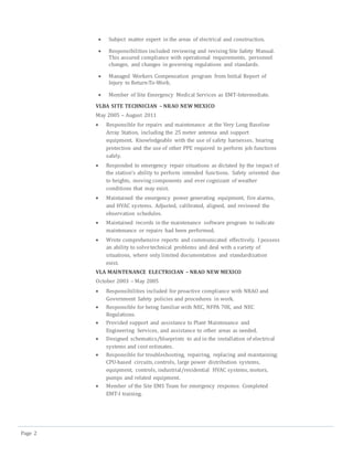 Page 2
 Subject matter expert in the areas of electrical and construction.
 Responsibilities included reviewing and revising Site Safety Manual.
This assured compliance with operational requirements, personnel
changes, and changes in governing regulations and standards.
 Managed Workers Compensation program from Initial Report of
Injury to Return-To-Work.
 Member of Site Emergency Medical Services as EMT-Intermediate.
VLBA SITE TECHNICIAN – NRAO NEW MEXICO
May 2005 – August 2011
 Responsible for repairs and maintenance at the Very Long Baseline
Array Station, including the 25 meter antenna and support
equipment. Knowledgeable with the use of safety harnesses, hearing
protection and the use of other PPE required to perform job functions
safely.
 Responded to emergency repair situations as dictated by the impact of
the station’s ability to perform intended functions. Safety oriented due
to heights, moving components and ever cognizant of weather
conditions that may exist.
 Maintained the emergency power generating equipment, fire alarms,
and HVAC systems. Adjusted, calibrated, aligned, and reviewed the
observation schedules.
 Maintained records in the maintenance software program to indicate
maintenance or repairs had been performed.
 Wrote comprehensive reports and communicated effectively. I possess
an ability to solvetechnical problems and deal with a variety of
situations, where only limited documentation and standardization
exist.
VLA MAINTENANCE ELECTRICIAN – NRAO NEW MEXICO
October 2003 – May 2005
 Responsibilities included for proactive compliance with NRAO and
Government Safety policies and procedures in work.
 Responsible for being familiar with NEC, NFPA 70E, and NEC
Regulations.
 Provided support and assistance to Plant Maintenance and
Engineering Services, and assistance to other areas as needed.
 Designed schematics/blueprints to aid in the installation of electrical
systems and cost estimates.
 Responsible for troubleshooting, repairing, replacing and maintaining;
CPU-based circuits, controls, large power distribution systems,
equipment, controls, industrial/residential HVAC systems, motors,
pumps and related equipment.
 Member of the Site EMS Team for emergency response. Completed
EMT-I training.
 