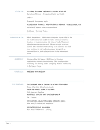 Page 4
EDUCATION COLUMBIA SOUTHERN UNIVERSITY – ORANGE BEACH, AL
Bachelors of Science – Occupational Safety and Health
GPA 4.0
Graduated Summa cum Laude
ALUBQUERQUE TECHNICAL AND VOCATIONAL INSTITUTE – ALBUQUERQUE, NM
Associate of Applied Science – Construction
Certificate – Electrical Trades
COMMUNICATION NRAO New Mexico – Safety report completed on the safety of the
rail road track system used to move the antennas to various
locations over approximately fifty miles of track. The report
identified several concerns with the intersections of the rail
system. This report resulted in hiring of an additional five track
crew positions for rail road maintenance, along with an
increased level of work to be performed in the maintenance
realm.
LEADERSHIP Member of the NM Region 2 EMS Board of Directors
representing Northern Catron County. This Board provided
leadership and training for the Emergency Medical Technicians
in the Region 2 area.
REFERENCES PROVIDED UPON REQUEST
CERTIFICATIONS OCCUPATIONAL HEALTH AND SAFETY TECHNOLOGIST #3964
Board of Certified Safety Professionals
TRAIN-THE-TRAINER FORKLIFT TRAINING
FMH Materials Handling
PETROLEUM STORAGE TANK OPERATOR CLASS-A
TMS Training
NM ELECTRICAL JOURNEYMAN EE98J CETIFICATE #13445
New Mexico Licensing and Regulation
NM EMT-CERTIFICATE #02001055
New Mexico EMS Bureau Licensing.
 